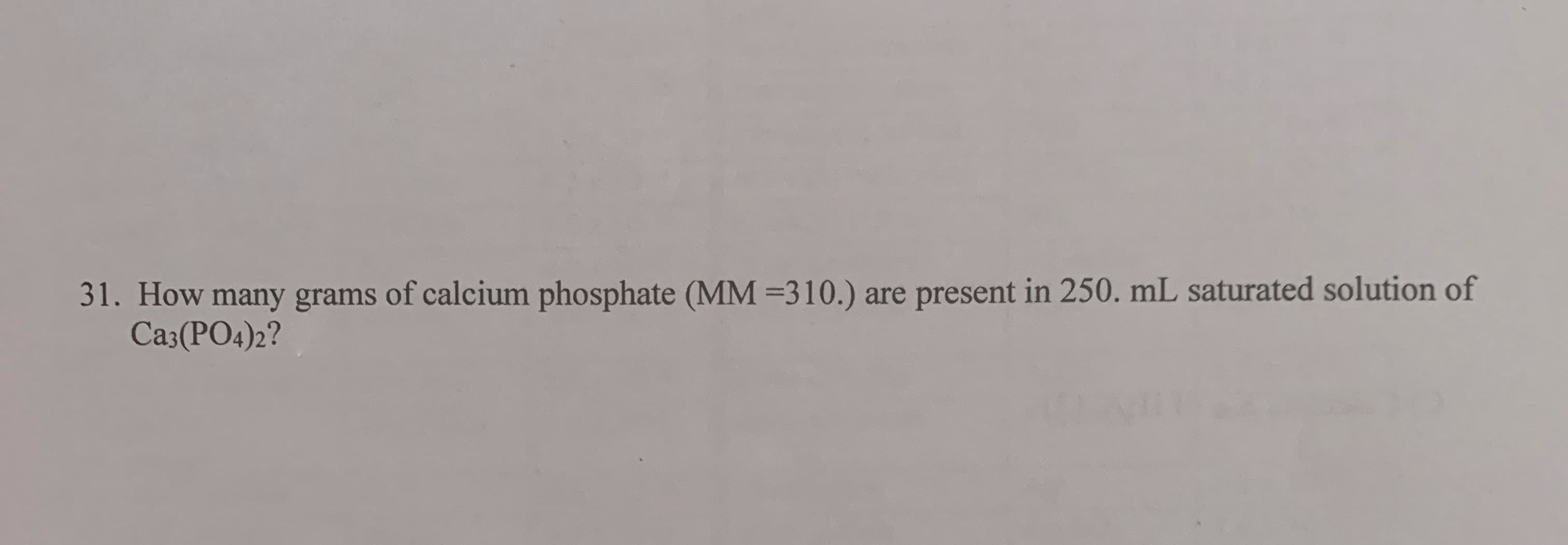 How many grams of calcium phosphate (MM =310.)
Ca3(PO4)2?
present in 250. mL saturated solution of
are
