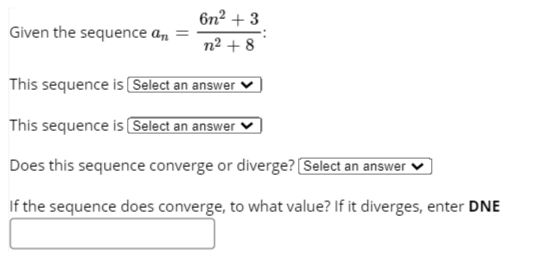 6n2 + 3
Given the sequence an
n² + 8
This sequence is Select an answer
This sequence is Select an answer
Does this sequence converge or diverge? Select an answer
If the sequence does converge, to what value? If it diverges, enter DNE
