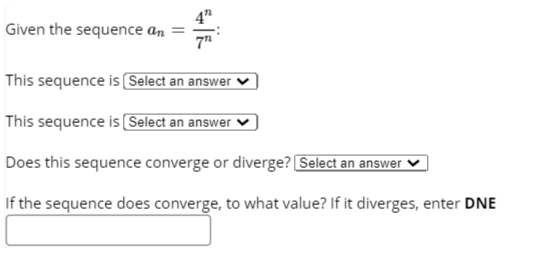 4"
Given the sequence an =
This sequence is Select an answer
This sequence is (Select an answer
Does this sequence converge or diverge? Select an answer
If the sequence does converge, to what value? If it diverges, enter DNE
