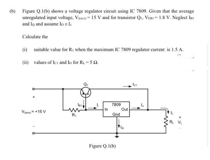 (b) Figure Q.1(b) shows a voltage regulator circuit using IC 7809. Given that the average
unregulated input voltage, Viave) = 15 V and for transistor Q1, VEBI = 1.8 V. Neglect InI
and lo and assume lo = Ii.
Calculate the
(i) suitable value for Ri when the maximum IC 7809 regulator current is 1.5 A.
(ii) values of Ici and Io for RL= 5 2.
7809
Out
In
Gnd
Viave) = +15 V
R,
R V.
Figure Q.1(b)
