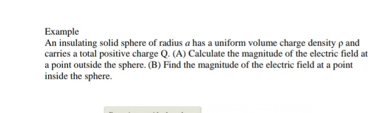 Example
An insulating solid sphere of radius a has a uniform volume charge density p and
carries a total positive charge Q. (A) Calculate the magnitude of the electric field at
a point outside the sphere. (B) Find the magnitude of the electric field at a point
inside the sphere.
