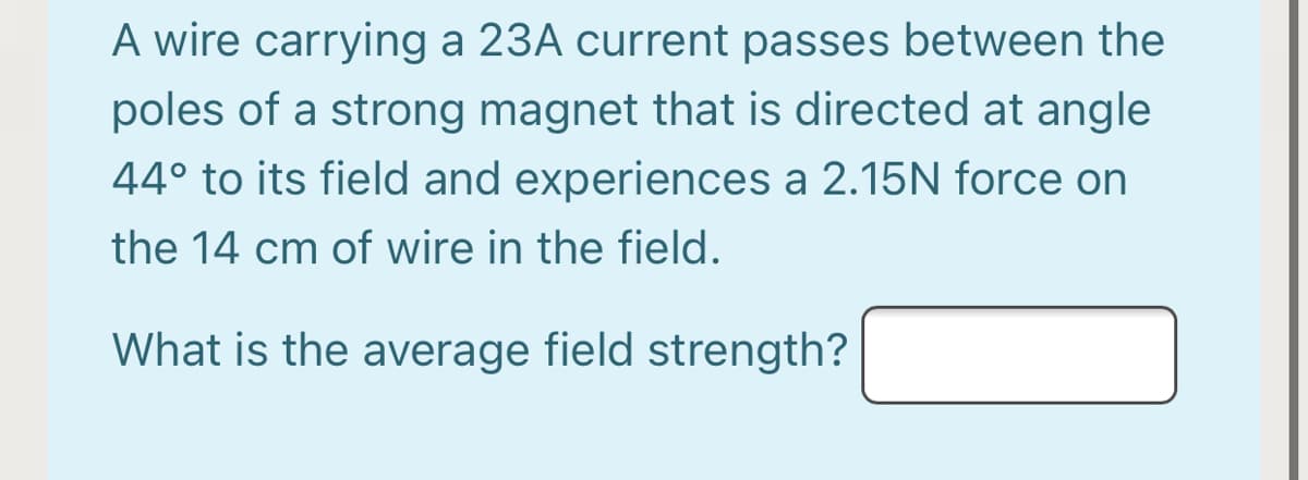 A wire carrying a 23A current passes between the
poles of a strong magnet that is directed at angle
44° to its field and experiences a 2.15N force on
the 14 cm of wire in the field.
What is the average field strength?
