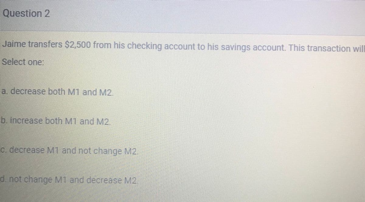 Question 2
Jaime transfers $2,500 from his checking account to his savings account. This transaction will
Select one:
a. decrease both M1 and M2.
b. increase both M1 and M2.
C. decrease M1 and not change M2.
d. not change M1 and decrease M2.

