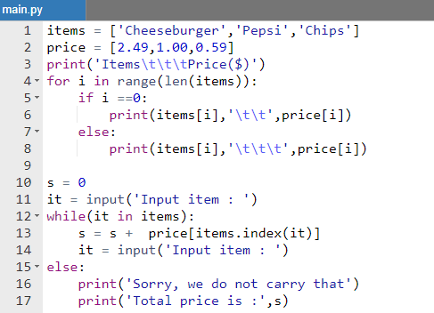 main.py
['Cheeseburger','Pepsi', 'Chips']
[2.49,1.00,0.59]
1 items
2 price
3 print('Items\t\t\tPrice($)')
4. for i in range (len(items)):
5-
if i ==0:
print(items[i],'\t\t',price[i])
else:
8.
print(items[i],'\t\t\t',price[i])
10
S = 0
it
input ('Input item : ')
11
12- while(it in items):
s = s + price[items.index(it)]
it = input('Input item : ')
13
14
15- else:
print('Sorry, we do not carry that')
print('Total price is :',s)
16
17
