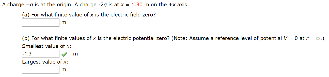 A charge +q is at the origin. A charge -2q is at x = 1.30 m on the +x axis.
(a) For what finite value of x is the electric field zero?
(b) For what finite values of x is the electric potential zero? (Note: Assume a reference level of potential V = 0 at r = 0,.)
Smallest value of x:
-1.3
Largest value of x:
