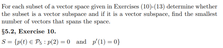 For each subset of a vector space given in Exercises (10)-(13) determine whether
the subset is a vector subspace and if it is a vector subspace, find the smallest
number of vectors that spans the space.
§5.2, Exercise 10.
S = {p(t) E P5 : p(2) = 0 and p'(1) = 0}
