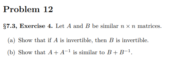 Problem 12
§7.3, Exercise 4. Let A and B be similar n x n matrices.
(a) Show that if A is invertible, then B is invertible.
(b) Show that A+A-1 is similar to B+ B-1.
