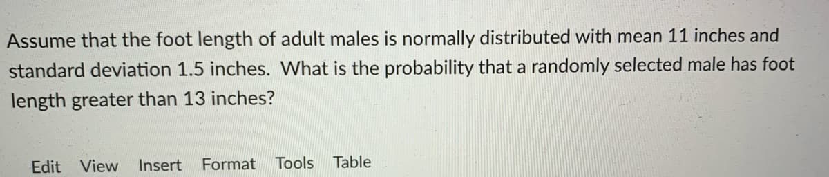 Assume that the foot length of adult males is normally distributed with mean 11 inches and
standard deviation 1.5 inches. What is the probability that a randomly selected male has foot
length greater than 13 inches?
Edit View
Insert
Format
Tools
Table

