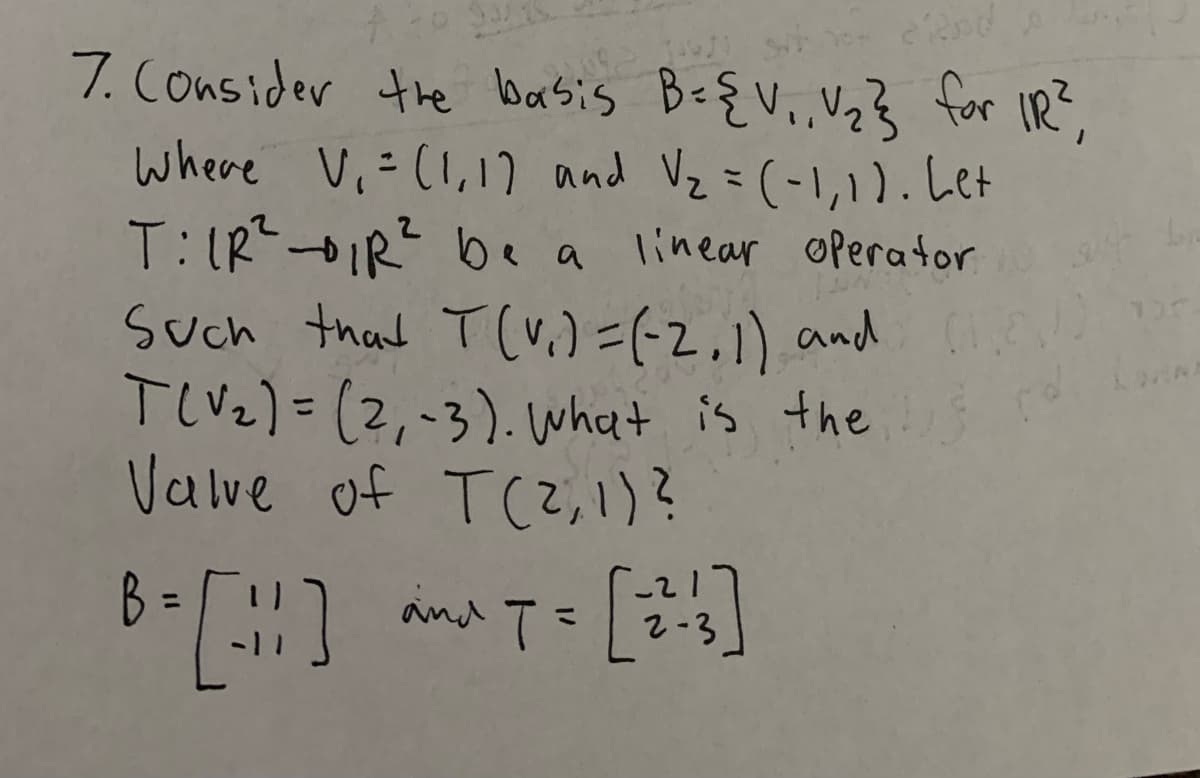 7. Consider the basis B-{V.,,Vz} for IR?,
where Vi-(I,17 and Vz =(-1,1).Let
T: IRIR? be a
Such that T(v.)=(-2,1) and
TlVz) =(2,-3). What is the
Valve of T(Z, 1)?
linear operator
%3D
B =
and T=
%3D
2-3

