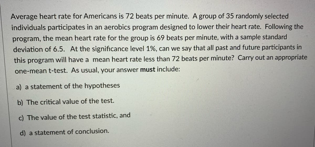 Average heart rate for Americans is 72 beats per minute. A group of 35 randomly selected
individuals participates in an aerobics program designed to lower their heart rate. Following the
program, the mean heart rate for the group is 69 beats per minute, with a sample standard
deviation of 6.5. At the significance level 1%, can we say that all past and future participants in
this program will have a mean heart rate less than 72 beats per minute? Carry out an appropriate
one-mean t-test. As usual, your answer must include:
a) a statement of the hypotheses
b) The critical value of the test.
c) The value of the test statistic, and
d) a statement of conclusion.
