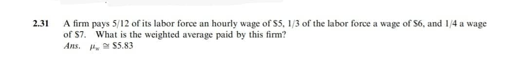 2.31
A firm pays 5/12 of its labor force an hourly wage of $5, 1/3 of the labor force a wage of $6, and 1/4 a wage
of $7.
What is the weighted average paid by this firm?
w $5.83
Ans.