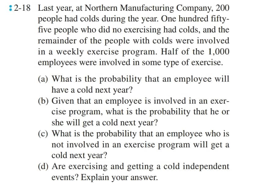 2-18 Last year, at Northern Manufacturing Company, 200
people had colds during the year. One hundred fifty-
five people who did no exercising had colds, and the
remainder of the people with colds were involved
in a weekly exercise program. Half of the 1,000
employees were involved in some type of exercise.
(a) What is the probability that an employee will
have a cold next year?
(b) Given that an employee is involved in an exer-
cise program, what is the probability that he or
she will get a cold next year?
(c) What is the probability that an employee who is
not involved in an exercise program will get a
cold next year?
(d) Are exercising and getting a cold independent
events? Explain your answer.