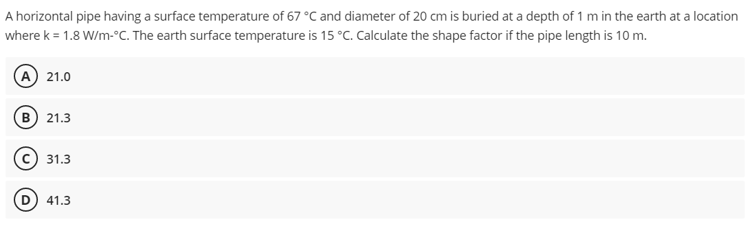 A horizontal pipe having a surface temperature of 67 °C and diameter of 20 cm is buried at a depth of 1 m in the earth at a location
where k = 1.8 W/m-°C. The earth surface temperature is 15 °C. Calculate the shape factor if the pipe length is 10 m.
A) 21.0
B 21.3
C) 31.3
D 41.3