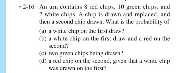 2-16 An urn contains 8 red chips, 10 green chips, and
2 white chips. A chip is drawn and replaced, and
then a second chip drawn. What is the probability of
(a) a white chip on the first draw?
(b) a white chip on the first draw and a red on the
second?
(c) two green chips being drawn?
(d) a red chip on the second, given that a white chip
was drawn on the first?