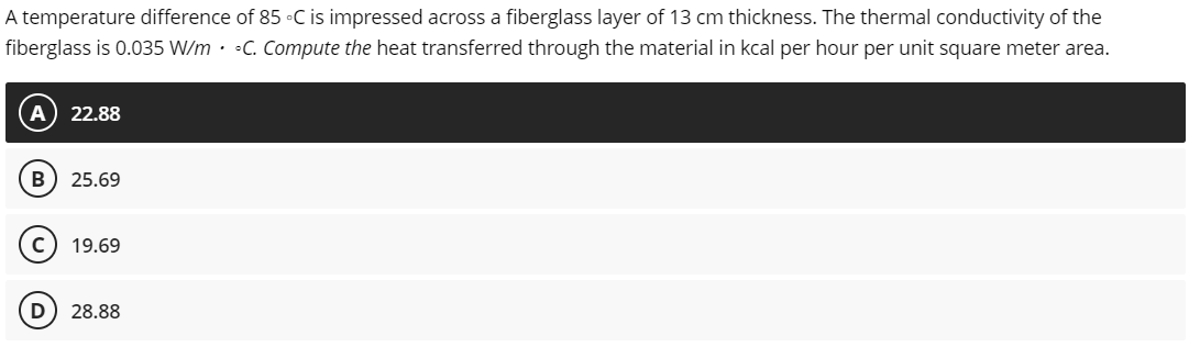 A temperature difference of 85 °C is impressed across a fiberglass layer of 13 cm thickness. The thermal conductivity of the
fiberglass is 0.035 W/m C. Compute the heat transferred through the material in kcal per hour per unit square meter area.
22.88
B 25.69
C) 19.69
D 28.88