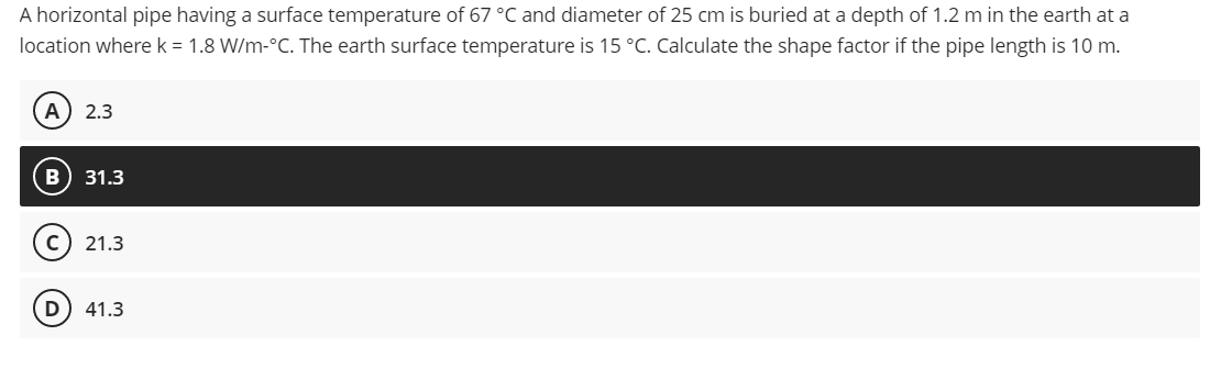 A horizontal pipe having a surface temperature of 67 °C and diameter of 25 cm is buried at a depth of 1.2 m in the earth at a
location where k = 1.8 W/m-°C. The earth surface temperature is 15 °C. Calculate the shape factor if the pipe length is 10 m.
A) 2.3
B) 31.3
CO
C) 21.3
41.3