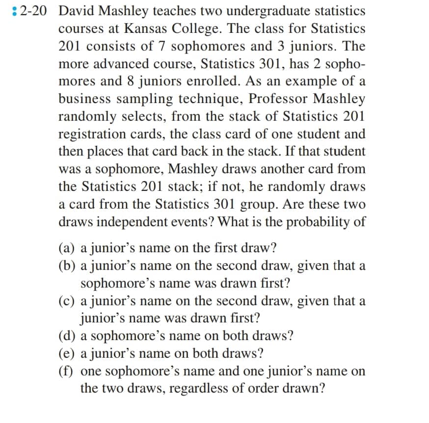 :2-20 David Mashley teaches two undergraduate statistics
courses at Kansas College. The class for Statistics
201 consists of 7 sophomores and 3 juniors. The
more advanced course, Statistics 301, has 2 sopho-
mores and 8 juniors enrolled. As an example of a
business sampling technique, Professor Mashley
randomly selects, from the stack of Statistics 201
registration cards, the class card of one student and
then places that card back in the stack. If that student
was a sophomore, Mashley draws another card from
the Statistics 201 stack; if not, he randomly draws
a card from the Statistics 301 group. Are these two
draws independent events? What is the probability of
(a) a junior's name on the first draw?
(b) a junior's name on the second draw, given that a
sophomore's name was drawn first?
(c) a junior's name on the second draw, given that a
junior's name was drawn first?
(d) a sophomore's name on both draws?
(e) a junior's name on both draws?
(f) one sophomore's name and one junior's name on
the two draws, regardless of order drawn?