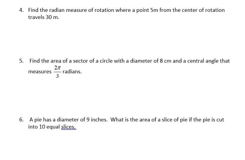 4. Find the radian measure of rotation where a point 5m from the center of rotation
travels 30 m.
5. Find the area of a sector of a circle with a diameter of 8 cm and a central angle that
27
- radians.
3
measures
6. A pie has a diameter of 9 inches. What is the area of a slice of pie if the pie is cut
into 10 equal şlices.
