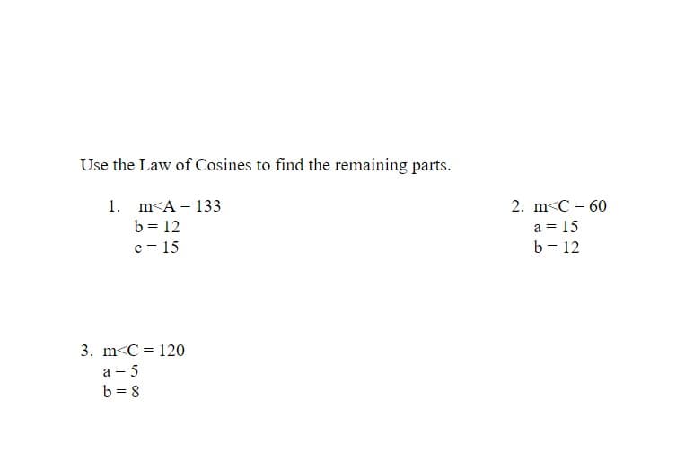 Use the Law of Cosines to find the remaining parts.
1. m<A = 133
b = 12
c = 15
2. m<C = 60
a = 15
b = 12
3. m<C = 120
a = 5
b = 8
