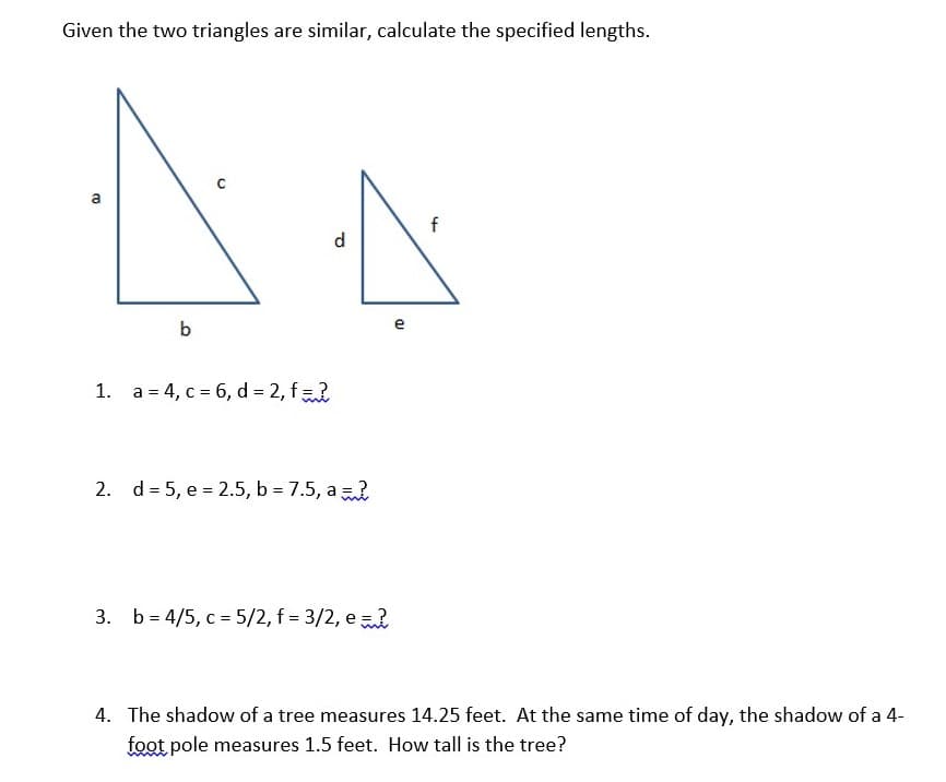 Given the two triangles are similar, calculate the specified lengths.
d
b
e
1. a = 4, c = 6, d = 2, f
2. d = 5, e = 2.5, b = 7.5, a
3. b = 4/5, c = 5/2, f = 3/2, e
4. The shadow of a tree measures 14.25 feet. At the same time of day, the shadow of a 4-
foot pole measures 1.5 feet. How tall is the tree?
