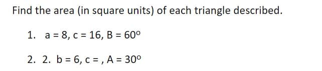 Find the area (in square units) of each triangle described.
1. a = 8, c = 16, B = 60°
2. 2. b = 6, c = , A = 30°
