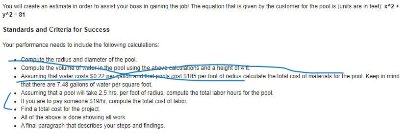 You will create an estimate in order to assist your boss in gaining the job! The equation that is given by the customer for the pool is (units are in feet): x^2 +
y^2 = 81
Standards and Criteria for Success
Your performance needs to include the following calculations:
Compute the radius and diameter of the pool.
• Compute the volume of water-in the pool using the above catculations and a height of 4 Tt.
• Assuming that water costs S0.22 per gallon and thet pools cost $185 per foot of radius calculate the total cost of materials for the pool. Keep in mind
that there are 7.48 gallons of water per square foot.
Assuming that a pool will take 2.5 hrs. per foot of radius, compute the total labor hours for the pool.
If you are to pay someone $19/hr, compute the total cost of labor.
Find a total cost for the project.
All of the above is done showing all work.
A final paragraph that describes your steps and findings.
