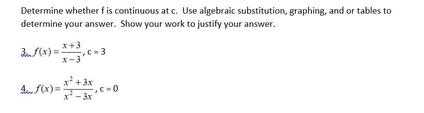 Determine whether f is continuous at c. Use algebraic substitution, graphing, and or tables to
determine your answer. Show your work to justify your answer.
x+3
3nf(x) = , c = 3
x-3
x' + 3x
An f(x)=
C = 0
.2
x* - 3x
