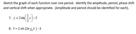 Sketch the graph of each function over one period. Identify the amplitude, period, phase shift
and vertical shift when appropriate. (Amplitude and period should be identified for each).
7. y= 2 sin
x-3
8. Y = 2 sin (2x t7)-3
