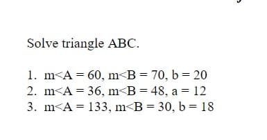 Solve triangle ABC.
1. m<A = 60, m<B = 70, b = 20
2. m<A = 36, m<B = 48, a = 12
3. m<A = 133, m<B = 30, b = 18
II

