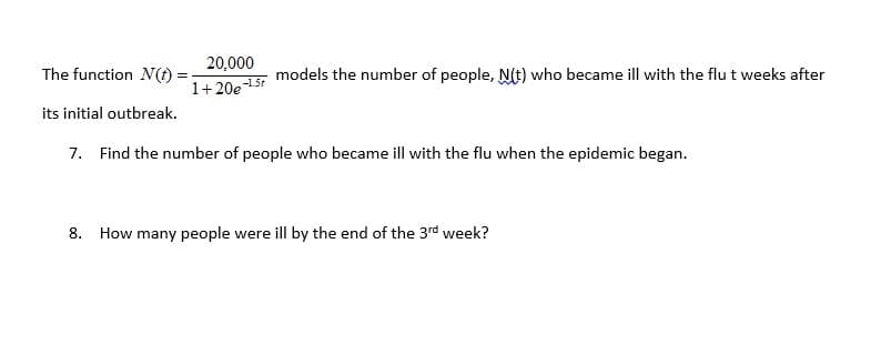 20,000
The function N(t)
models the number of people, NIt) who became ill with the flu t weeks after
1+20e
-1.5t
its initial outbreak.
7. Find the number of people who became ill with the flu when the epidemic began.
8. How many people were ill by the end of the 3rd week?
