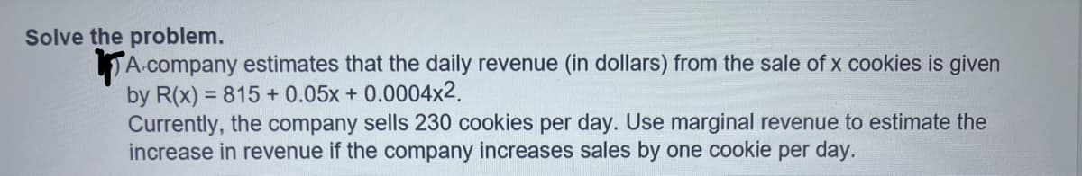 Solve the problem.
A company estimates that the daily revenue (in dollars) from the sale of x cookies is given
by R(x) = 815 + 0.05x + 0.0004x2.
Currently, the company sells 230 cookies per day. Use marginal revenue to estimate the
increase in revenue if the company increases sales by one cookie per day.