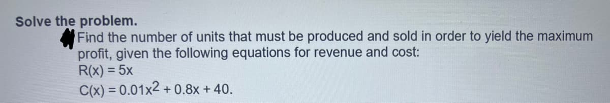 Solve the problem.
Find the number of units that must be produced and sold in order to yield the maximum
profit, given the following equations for revenue and cost:
R(x) = 5x
C(x) = 0.01x2 +0.8x + 40.