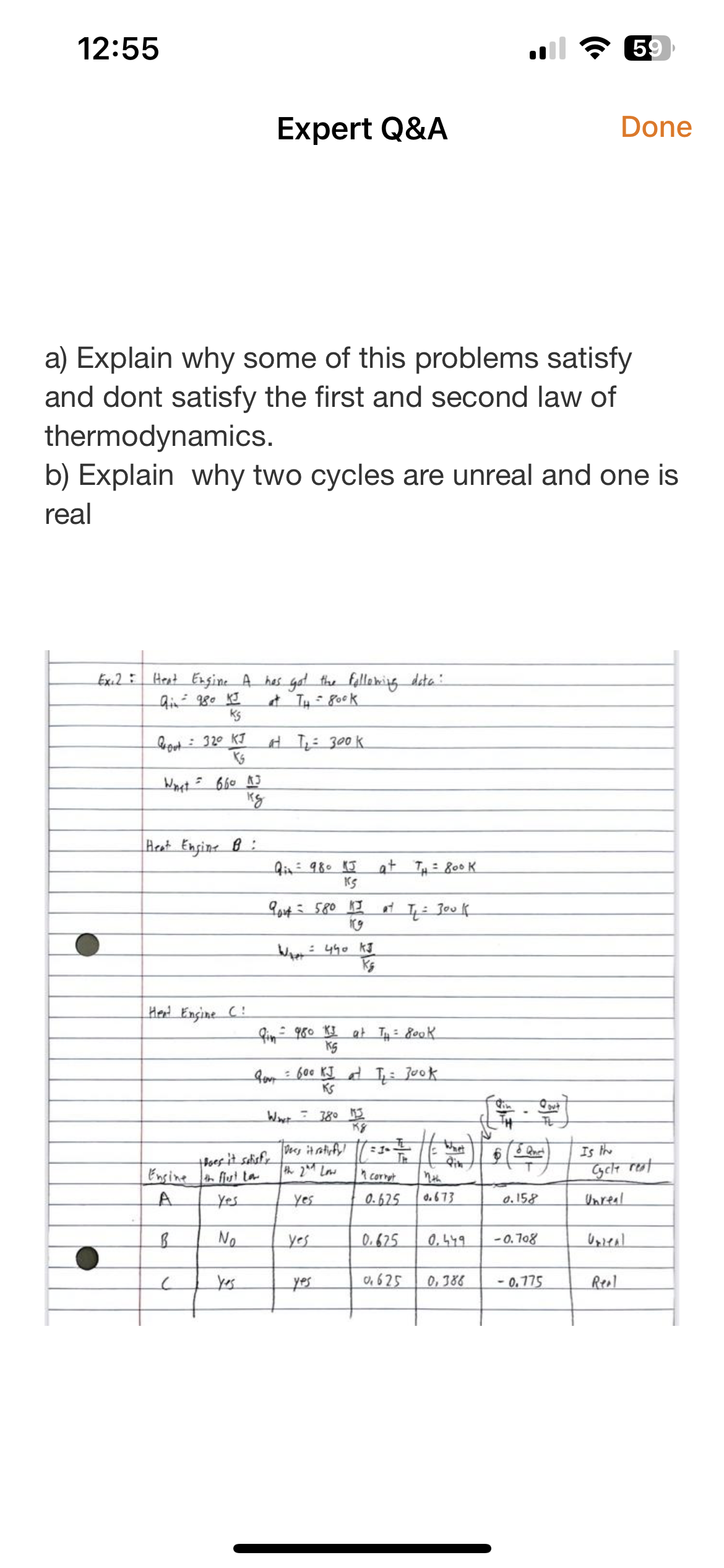 12:55
Ex.2:
a) Explain why some of this problems satisfy
and dont satisfy the first and second law of
thermodynamics.
b) Explain why two cycles are unreal and one is
real
Heat Engine A has got the following data:
Qi 980 KI
at TH= 800K
Ks
Groot 320 KJ
Ks
What= 660 AJ
kg
Heat Engine B:
Expert Q&A
Hent Engine C
Ensineth first la
A
B
No
at T₁ = 300k
Qin = 980 KJ
KS
9out= 580 KJ
W₁ 440 KJ
Ks
Qin = 980 KJ at T₁ = Book
KS
Wat = 380 113
K8
= 600 KJ at T₁ = Jook
KS
Dess it rotisfy!
the 2nd Low
yes
at TH = 800 K
yes
at T₁ = 300k
yes
= 1+
n corret
0.625
0.625
nth
0.673
6
0,625 0,388
& Quet
0.158
0.449 -0.708
Qout
TL
-0.775
59
59
Done
Is the
Cycle rest
Unreal
Unreal
Real