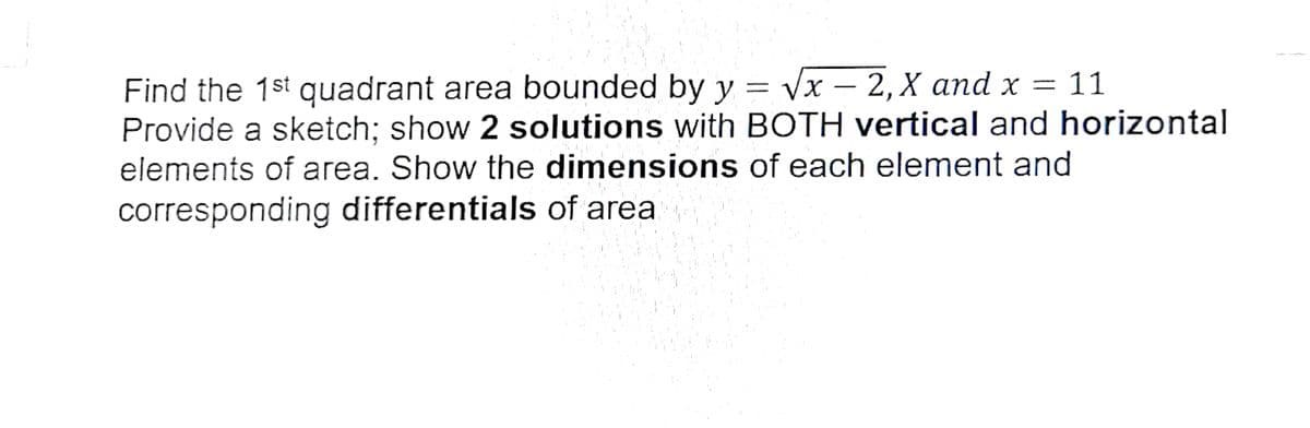 Find the 1st quadrant area bounded by y = vx – 2,X and x
Provide a sketch; show 2 solutions with BOTH vertical and horizontal
-
elements of area. Show the dimensions of each element and
corresponding differentials of area
