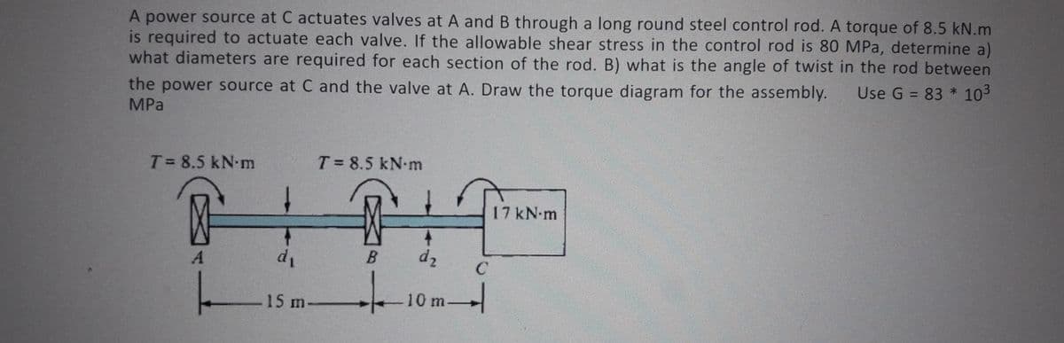 A power source at C actuates valves at A and B through a long round steel control rod. A torque of 8.5 kN.m
is required to actuate each valve. If the allowable shear stress in the control rod is 80 MPa, determine a)
what diameters are required for each section of the rod. B) what is the angle of twist in the rod between
the power source at C and the valve at A. Draw the torque diagram for the assembly. Use G = 83 * 103
MPa
%3D
T= 8.5 kN m
T = 8.5 kN m
17KN-m
dz
15 m-
10 m-
