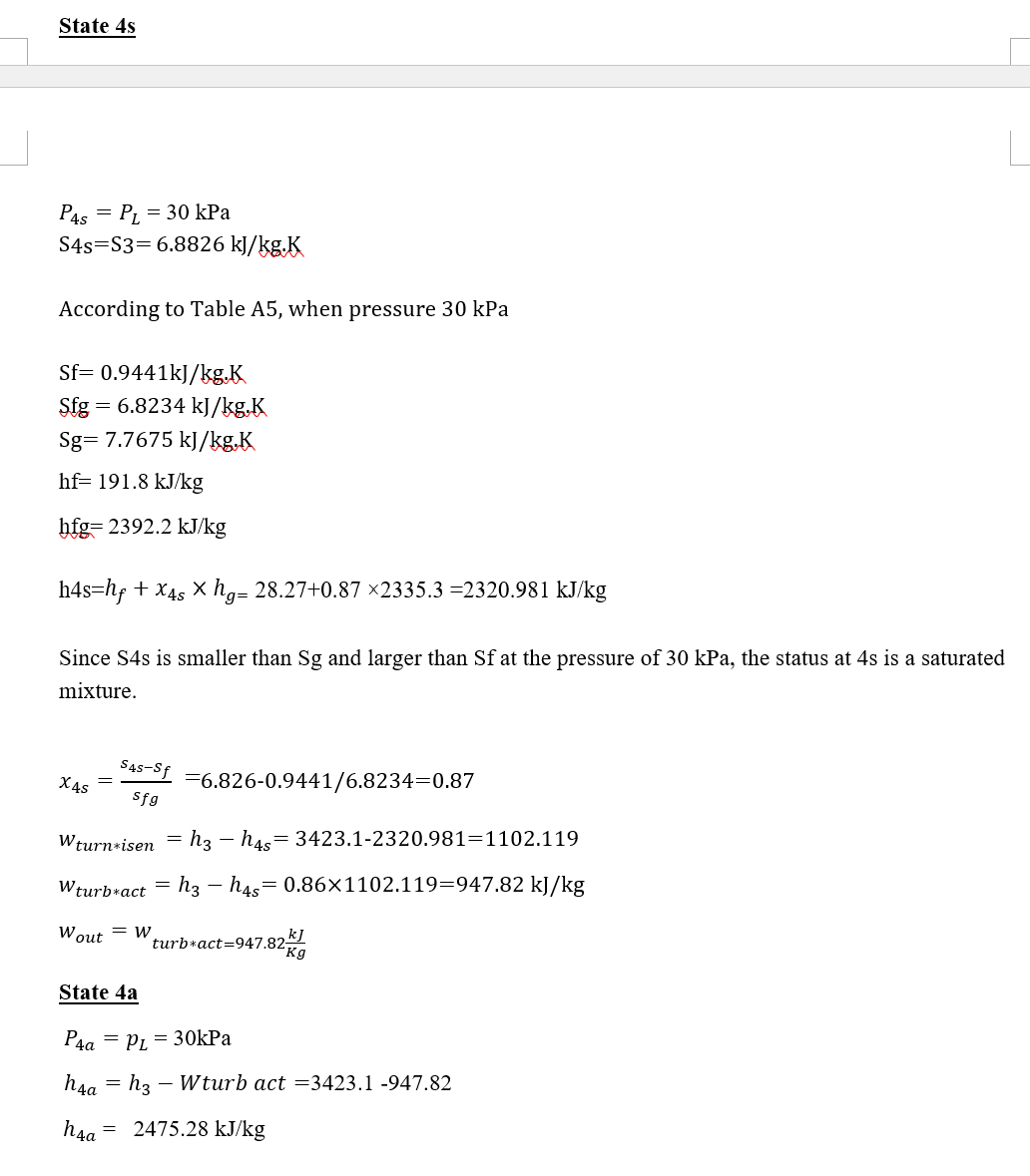 State 4s
P4s PL = 30 kPa
=
S4s S3=6.8826 kJ/kg.K
According to Table A5, when pressure 30 kPa
Sf= 0.9441kJ/kg.K
S.fg
= 6.8234 kJ/kg.K
Sg= 7.7675 kJ/kg.K
hf= 191.8 kJ/kg
hfg=2392.2 kJ/kg
h4s=hf + x4s x hg= 28.27+0.87 ×2335.3 =2320.981 kJ/kg
Since S4s is smaller than Sg and larger than Sf at the pressure of 30 kPa, the status at 4s is a saturated
mixture.
S4S-Sf
Sfg
Wturn isen = h3 h4s=3423.1-2320.981-1102.119
Wturb*act h3h4s 0.86x1102.119=947.82 kJ/kg
X4s
=
Wout
State 4a
= W
hsa
h4a
6.826-0.9441/6.8234-0.87
P4a=PL = 30kPa
turb*act=947.82g
kj
= h3 - Wturb act =3423.1 -947.82
= 2475.28 kJ/kg