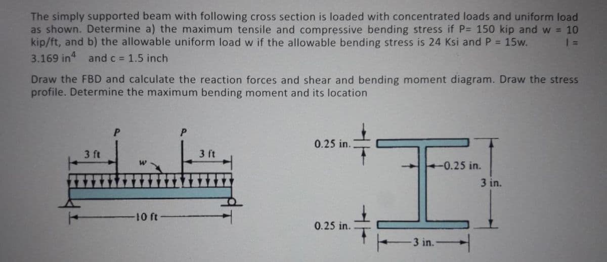 The simply supported beam with following cross section is loaded with concentrated loads and uniform load
as shown. Determine a) the maximum tensile and compressive bending stress if P= 150 kip and w = 10
kip/ft, and b) the allowable uniform load w if the allowable bending stress is 24 Ksi and P = 15w.
3.169 in and c 1.5 inch
Draw the FBD and calculate the reaction forces and shear and bending moment diagram. Draw the stress
profile. Determine the maximum bending moment and its location
0.25 in.
3 ft
3 ft
-0.25 in.
3 in.
10 ft
0.25 in.
3 in.
-
