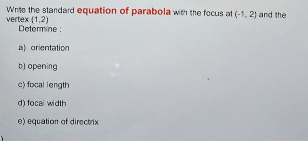 Write the standard equation of parabola with the focus at (-1, 2) and the
vertex (1,2)
Determine :
a) orientation
b) opening
c) focal length
d) focal width
e) equation of directrix
