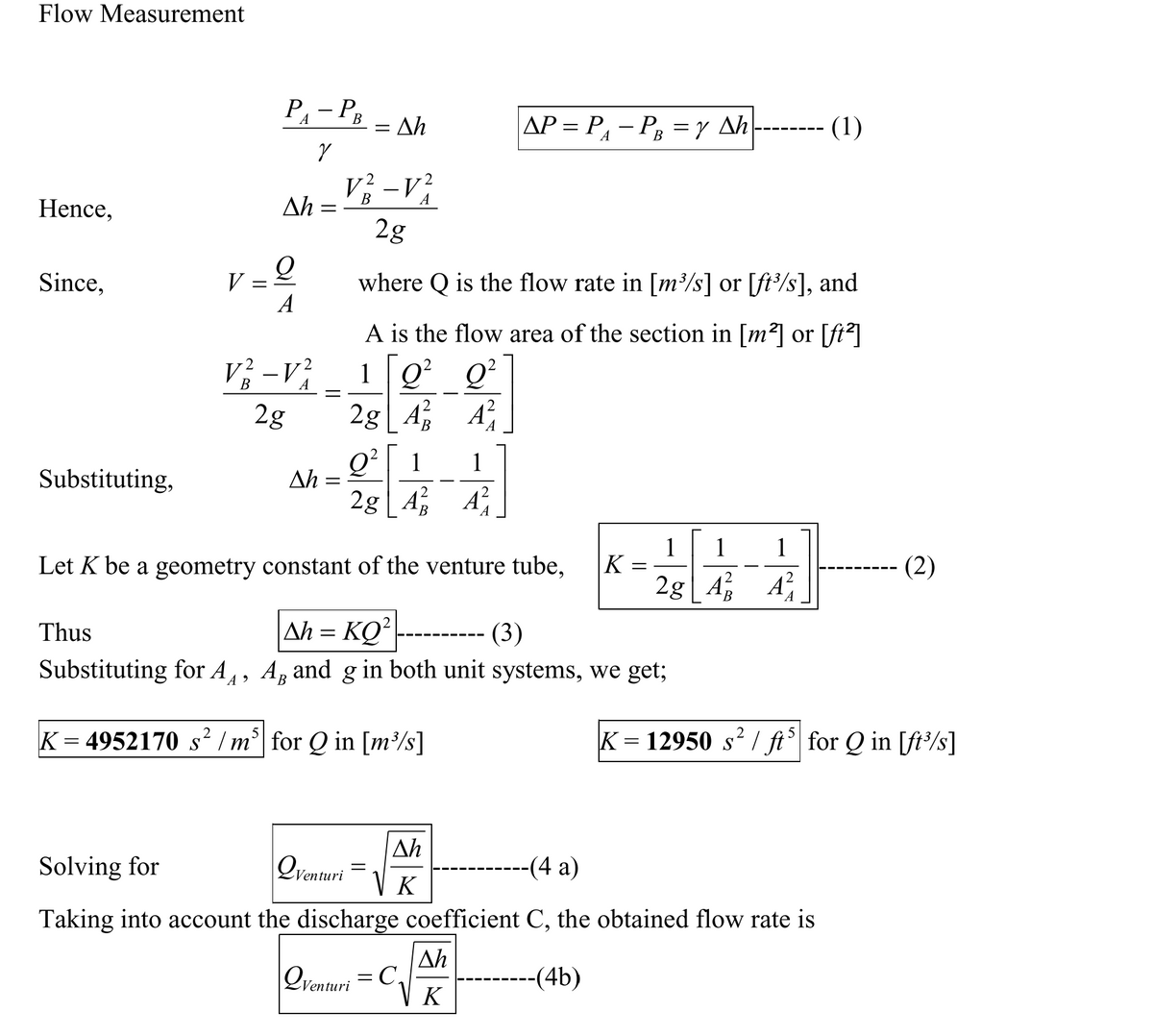 Flow Measurement
P- PB
Ah
AP = P – P =Y Ah
(1)
В
Ah =
2g
Hence,
Since,
V = 2
where Q is the flow rate in [m/s] or [ft³/s], and
A
A is the flow area of the section in [m²] or [ft²]
V; -V; 1 [Q² Q
A
2g| A
A
2g
Q²| 1
Ah =
1
Substituting,
2g | A
A
1
K =
1
1
Let K be a geometry constant of the venture tube,
(2)
2g A A
-- ( 3)
Ah = KQ²
Substituting for A1, A, and g in both unit systems, we get;
Thus
K = 4952170 s² /m°| for Q in [m³/s]
K = 12950 s² / ft° for Q in [ft/s]
Ah
Solving for
Venturi
-(4 a)
K
Taking into account the discharge coefficient C, the obtained flow rate is
Ah
-(4b)
Venturi
K
