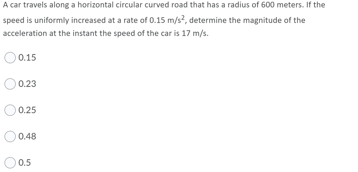 A car travels along a horizontal circular curved road that has a radius of 600 meters. If the
speed is uniformly increased at a rate of 0.15 m/s², determine the magnitude of the
acceleration at the instant the speed of the car is 17 m/s.
0.15
0.23
0.25
0.48
0.5

