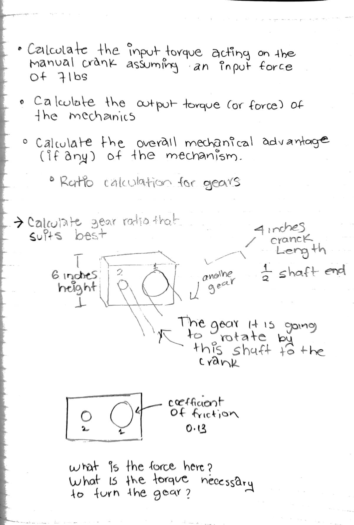 Calculate the înput torque acting on the
manual crank assuming an input force
sqlt to
ca lculate the autputtorque Cor force) of
the mechanics
o Calculate the overail mechanical advantage
(if any) of the mechanism.
o Ratio calculation for gears
> Caļculate 3ear ratio that
suPts best
4inches
cranck
T
6 inches
height
anolhe
gear
Leng th
* shaft end
The gear it is going
to
rotate by
this shuft tô the
crank
cefficiont
of friction
O.13
what is the force here ?
what is the torque necessary
to furn the gear?
