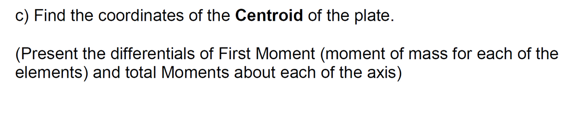 c) Find the coordinates of the Centroid of the plate.
(Present the differentials of First Moment (moment of mass for each of the
elements) and total Moments about each of the axis)
