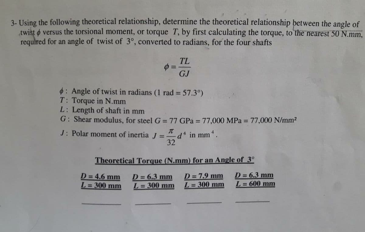 3- Using the following theoretical relationship, determine the theoretical relationship between the angle of
twist o versus the torsional moment, or torque T, by first calculating the torque, to the nearest 50 N.mm,
required for an angle of twist of 3°, converted to radians, for the four shafts
TL
%3D
GJ
$: Angle of twist in radians (1 rad = 57.3°)
T: Torque in N.mm
L: Length of shaft in mm
G: Shear modulus, for steel G = 77 GPa = 77,000 MPa = 77,000 N/mm2
%3D
%3D
J: Polar moment of inertia J =
d in mm.
32
Theoretical Torque (N.mm) for an Angle of 3°
D= 4.6 mm
L=300 mm
D=6.3 mm
L= 300 mm
D=7.9 mm
L= 300 mm
D= 6.3 mm
L= 600 mm
