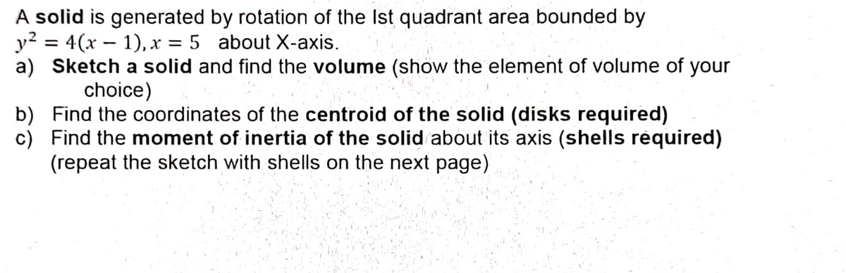A solid is generated by rotation of the Ist quadrant area bounded by
y2 = 4(x – 1), x = 5 about X-axis.
a) Sketch a solid and find the volume (show the element of volume of your
choice)
b) Find the coordinates of the centroid of the solid (disks required)
c) Find the moment of inertia of the solid about its axis (shells réquired)
(repeat the sketch with shells on the next page)

