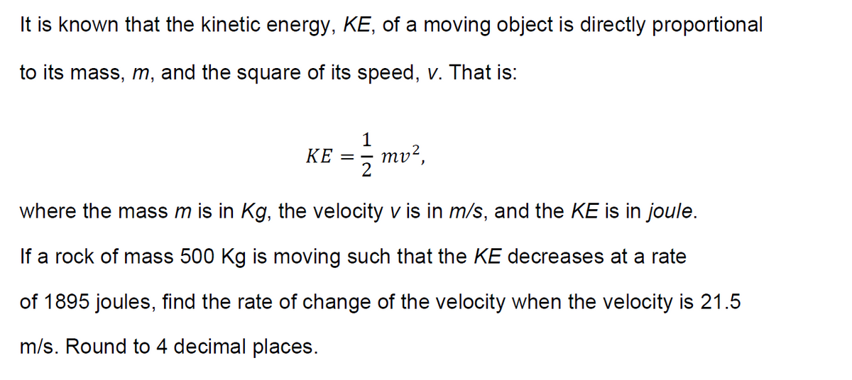 It is known that the kinetic energy, KE, of a moving object is directly proportional
to its mass, m, and the square of its speed, v. That is:
1
mv?,
КЕ
2
where the mass m is in Kg, the velocity v is in m/s, and the KE is in joule.
If a rock of mass 500 Kg is moving such that the KE decreases at a rate
of 1895 joules, find the rate of change of the velocity when the velocity is 21.5
m/s. Round to 4 decimal places.
