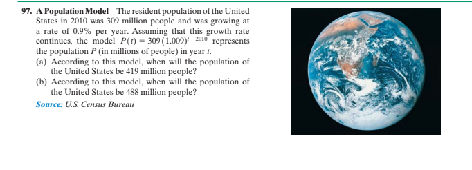 Population Model The resident population of the United
States in 2010 was 309 million people and was growing at
a rate of 0.9% per year. Assuming that this growth rate
continues, the model P(t) = 309 (1.009)*– 2010 represents
the population P (in millions of people) in year t.
(a) According to this model, when will the population of
the United States be 419 million people?
(b) According to this model, when will the population of
the United States be 488 million people?
97.
Source: U.S. Census Bureau
