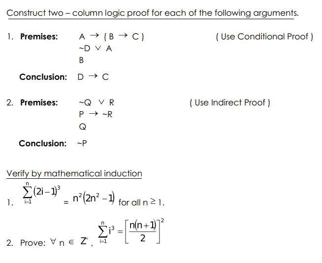 Construct two - column logic proof for each of the following arguments.
1. Premises:
A → (B → C)
( Use Conditional Proof )
-D V A
В
Conclusion: D → C
2. Premises:
-Q VR
( Use Indirect Proof )
P → -R
Q
Conclusion: -P
Verify by mathematical induction
2(2i-1)
n?(2n? - 1) for all n²1.
1.
i=1
n(n+1)
%3D
2. Prove: V n € Z',
i=1
2.
