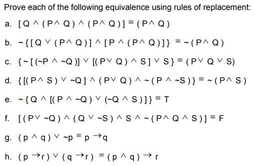 Prove each of the following equivalence using rules of replacement:
a. [Q^ (P^ Q)^ (P^ Q)] = ( P^ Q )
b. - {[Q V (P^Q)] ^ [P ^ (P^Q)]} = ~ (P^ Q)
c. {~[(~P ^ ~Q )] ▼ [( P V Q ) ^S]vS} = (PV Q V S)
d. {[(P^ S) V ~Q] ^ (PV Q) ^ ~ (P ^ ~S )} = ~ (P^ S )
e. -{Q ^ [(P ^ ~Q) V (~Q ^ S)]} = T
f. [(PV ~Q) ^ (QV ~S ) ^ S ^ ~ (P^ Q ^ S)] = F
g. (p ^ q) V ~p = p →q
h. (p →r) V (q →r) = (p ^ q ) →r
