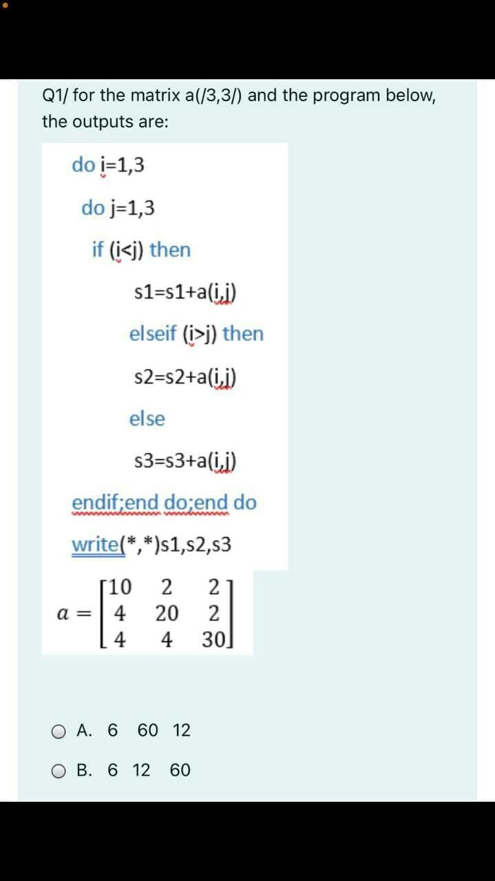 Q1/ for the matrix a(/3,3/) and the program below,
the outputs are:
do i=1,3
do j=1,3
if (i<j) then
s1=s1+a(ij)
elseif (i>j) then
s2=s2+a(ij)
else
s3=s3+a(i,j)
endif;end do;end do
w y
write(*,*)s1,s2,s3
[10
2
a =
4
20
4
4
30]
O A. 6 6O 12
O B. 6 12
60
