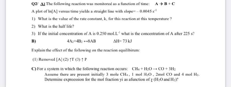 Q2/ A) The following reaction was monitored as a function of time: A → B+C
A plot of In[A] versus time yields a straight line with slope=- 0.0045 s
1) What is the value of the rate constant, k, for this reaction at this temperature?
2) What is the half life?
3) If the initial concentration of A is 0.250 mol.L' what is the concentration of A after 225 s?
B)
4A2+4B2 +8AB
AH= 73 kJ
Explain the effect of the following on the reaction equilibirum:
(1) Removed [A] (2) IT (3) ↑ P
C) For a system in which the following reaction occurs: CH4 + H20 CO + 3H2
Assume there are present initially 3 mole CH, 1 mol H20, 2mol CO and 4 mol H2.
Determine expreession for the mol fraction yi as afunction of (H20 and H2)?

